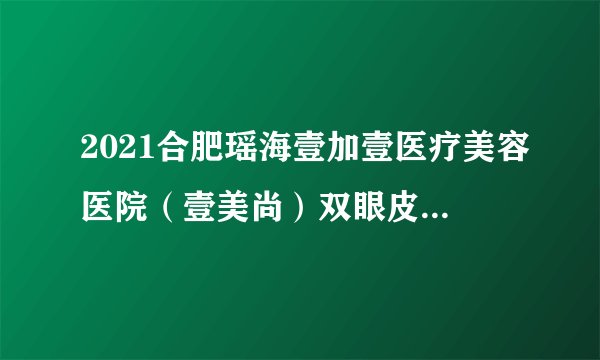 2021合肥瑶海壹加壹医疗美容医院（壹美尚）双眼皮价格表(价目表)怎么样?