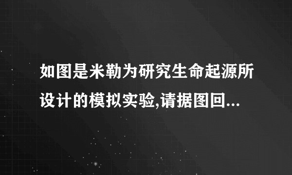如图是米勒为研究生命起源所设计的模拟实验,请据图回答问题:(1)A处正负电极模拟 原始地球中的闪电 的作用,D处冷凝模拟的是 水蒸气凝结降雨的过程 ;(2)B、C处的液体相当于 降雨(或原始降雨)、原始海洋 ,经分析,其中含有 氨基酸 等有机小分子物质.该实验证明了 从无机小分子物质形成有机小分子物质,在原始地球的条件下是完全可能实现的 .