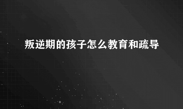 叛逆期的孩子怎么教育和疏导