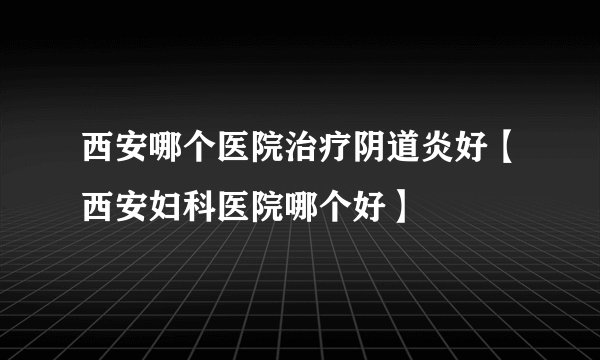 西安哪个医院治疗阴道炎好【西安妇科医院哪个好】