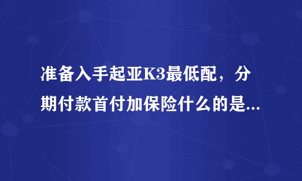 准备入手起亚K3最低配,分期付款首付加保险什么的是多少,月供多少,谁能说详细一点