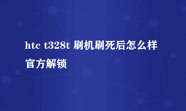 htc t328t 刷机刷死后怎么样官方解锁