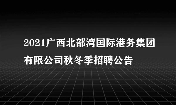 2021广西北部湾国际港务集团有限公司秋冬季招聘公告