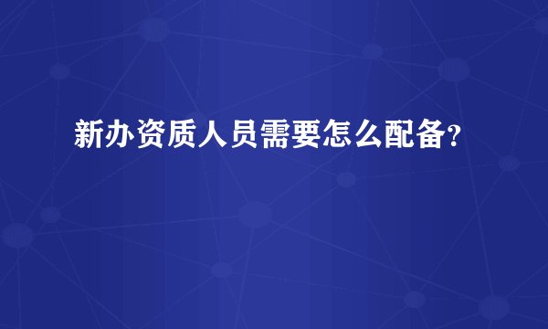 新办资质人员需要怎么配备？