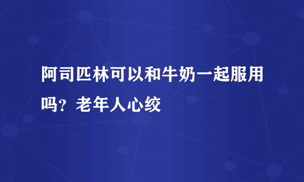 阿司匹林可以和牛奶一起服用吗？老年人心绞