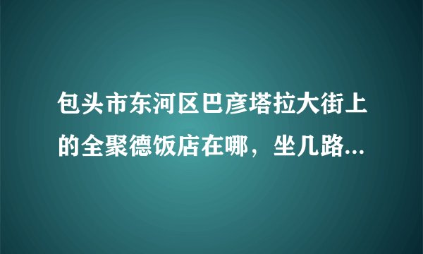 包头市东河区巴彦塔拉大街上的全聚德饭店在哪，坐几路车能过去