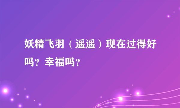 妖精飞羽（遥遥）现在过得好吗？幸福吗？