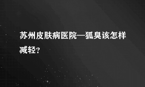 苏州皮肤病医院—狐臭该怎样减轻？