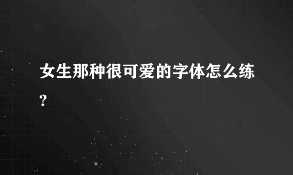 女生那种很可爱的字体怎么练?