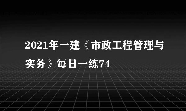 2021年一建《市政工程管理与实务》每日一练74