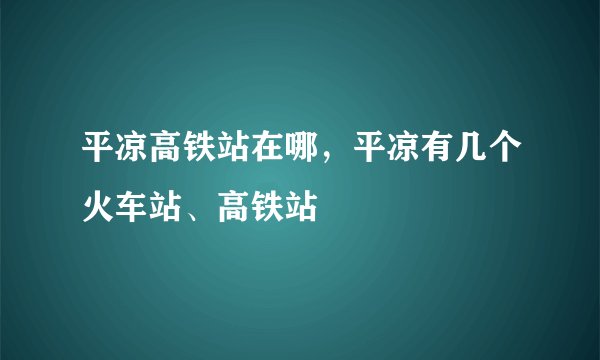 平凉高铁站在哪，平凉有几个火车站、高铁站