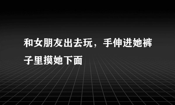 和女朋友出去玩，手伸进她裤子里摸她下面