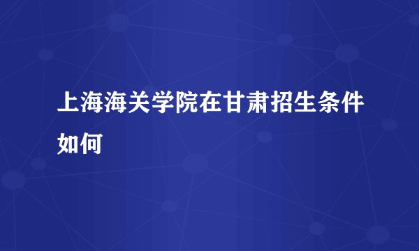 上海海关学院在甘肃招生条件如何