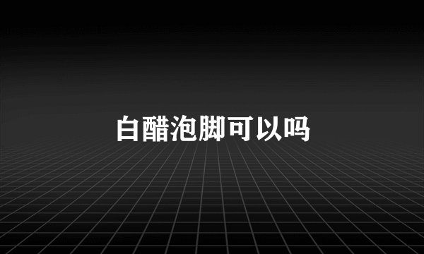 白醋泡脚可以吗