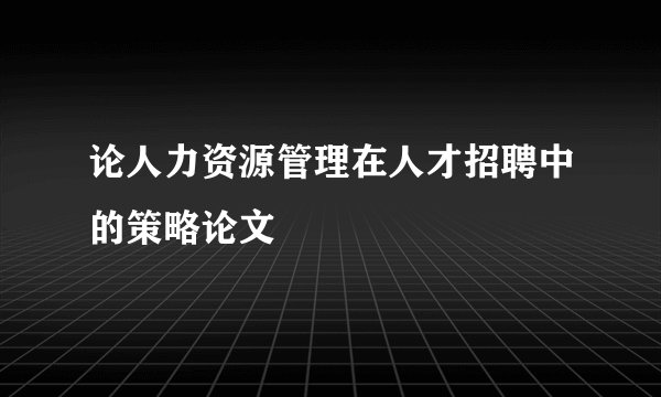论人力资源管理在人才招聘中的策略论文