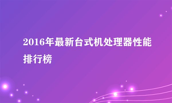 2016年最新台式机处理器性能排行榜