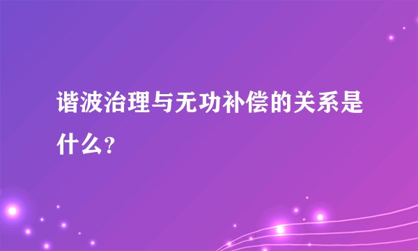 谐波治理与无功补偿的关系是什么？