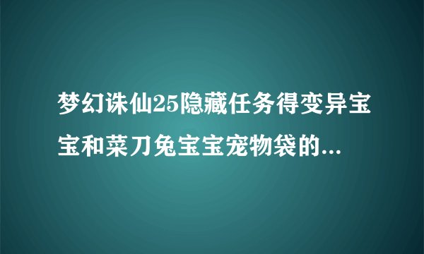 梦幻诛仙25隐藏任务得变异宝宝和菜刀兔宝宝宠物袋的任务在哪领？