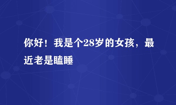 你好！我是个28岁的女孩，最近老是瞌睡