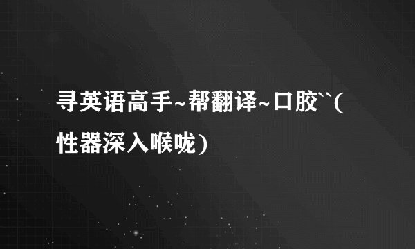 寻英语高手~帮翻译~口胶``(性器深入喉咙)