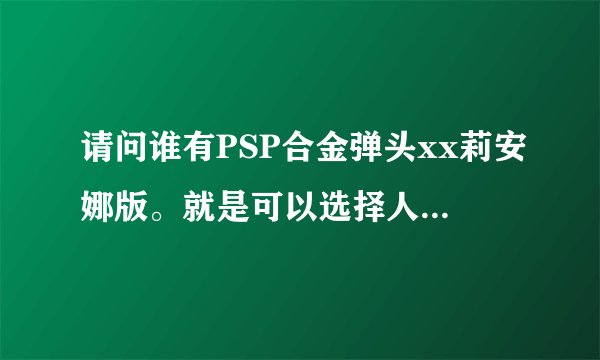 请问谁有PSP合金弹头xx莉安娜版。就是可以选择人物，莉安娜的完整版?最好是iso的。只要能选莉？