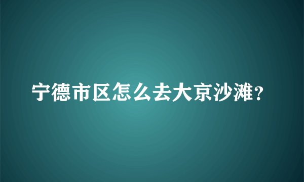 宁德市区怎么去大京沙滩？