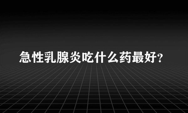 急性乳腺炎吃什么药最好？