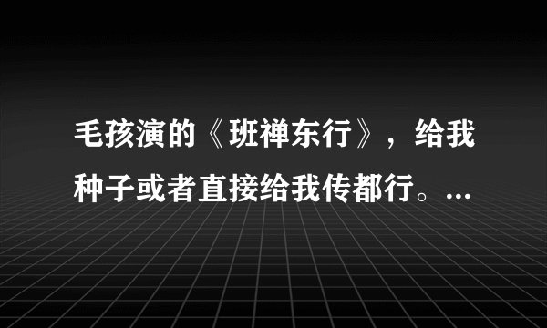 毛孩演的《班禅东行》，给我种子或者直接给我传都行。谢谢了！！！！