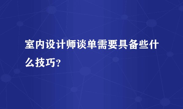 室内设计师谈单需要具备些什么技巧？