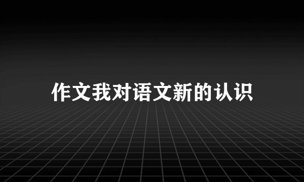 作文我对语文新的认识