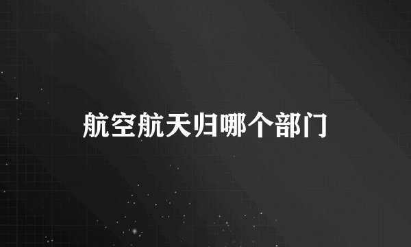 航空航天归哪个部门