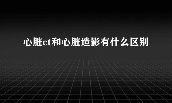 心脏ct和心脏造影有什么区别