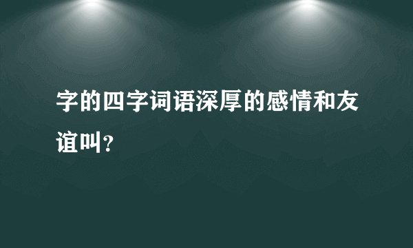 字的四字词语深厚的感情和友谊叫？