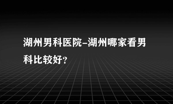 湖州男科医院-湖州哪家看男科比较好？