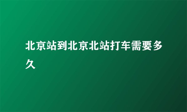 北京站到北京北站打车需要多久