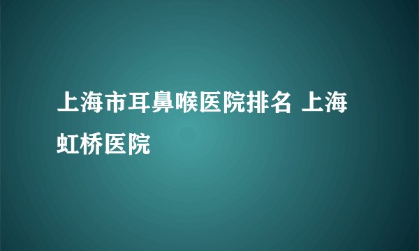 上海市耳鼻喉医院排名 上海虹桥医院