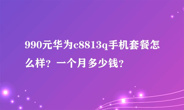 990元华为c8813q手机套餐怎么样？一个月多少钱？