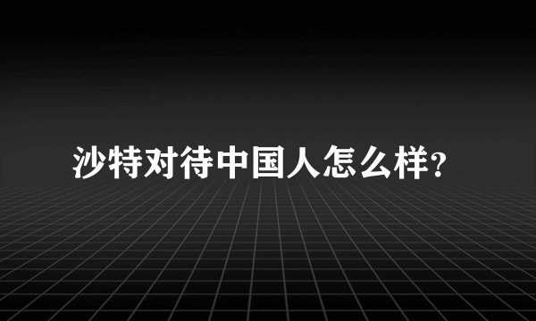 沙特对待中国人怎么样？