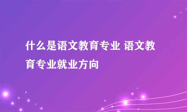 什么是语文教育专业 语文教育专业就业方向
