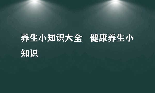 养生小知识大全   健康养生小知识