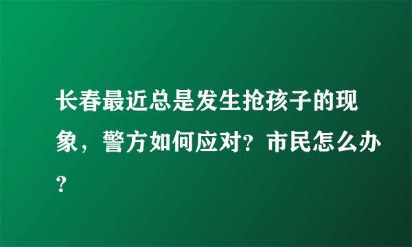 长春最近总是发生抢孩子的现象，警方如何应对？市民怎么办？