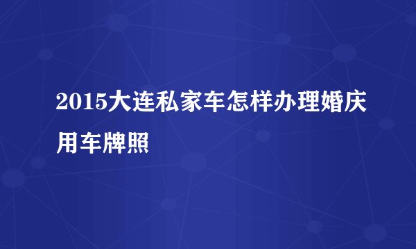 2015大连私家车怎样办理婚庆用车牌照