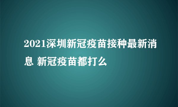 2021深圳新冠疫苗接种最新消息 新冠疫苗都打么