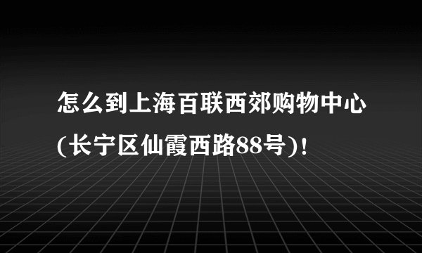 怎么到上海百联西郊购物中心(长宁区仙霞西路88号)！