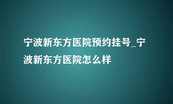 宁波新东方医院预约挂号_宁波新东方医院怎么样