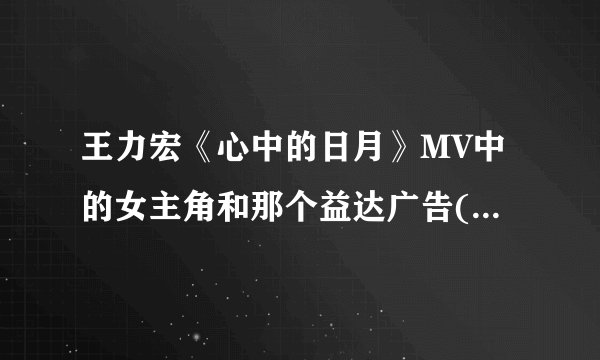 王力宏《心中的日月》MV中的女主角和那个益达广告(就是那个超市的广告)中的女主角是同一人吗？