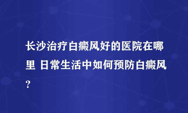 长沙治疗白癜风好的医院在哪里 日常生活中如何预防白癜风?