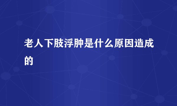 老人下肢浮肿是什么原因造成的