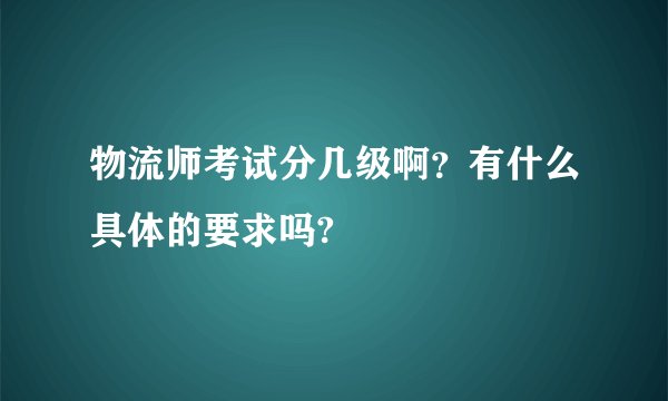 物流师考试分几级啊？有什么具体的要求吗?
