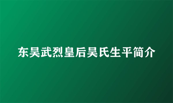 东吴武烈皇后吴氏生平简介